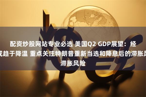 配资炒股网站专业必选 美国Q2 GDP展望：经济或趋于降温 重点关注特朗普重新当选和降息后的滞胀风险