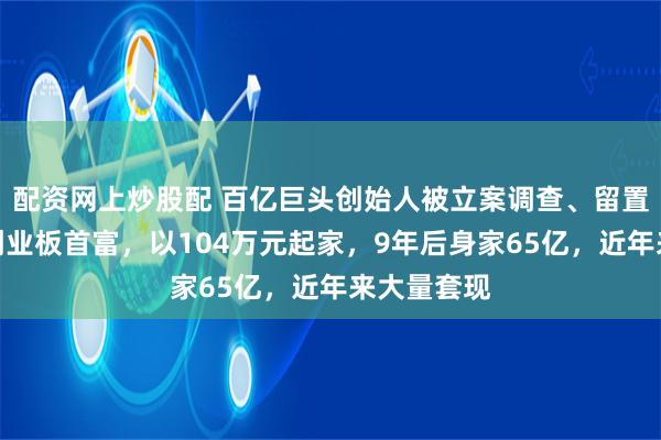 配资网上炒股配 百亿巨头创始人被立案调查、留置！他曾是创业板首富，以104万元起家，9年后身家65亿，近年来大量套现