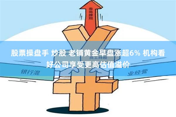 股票操盘手 炒股 老铺黄金早盘涨超6% 机构看好公司享受更高估值溢价