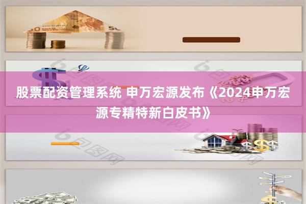 股票配资管理系统 申万宏源发布《2024申万宏源专精特新白皮书》