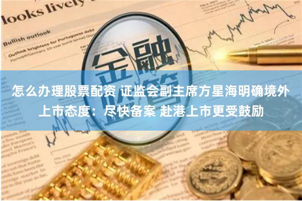 怎么办理股票配资 证监会副主席方星海明确境外上市态度：尽快备案 赴港上市更受鼓励