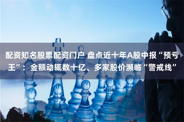 配资知名股票配资门户 盘点近十年A股中报“预亏王”：金额动辄数十亿、多家股价濒临“警戒线”