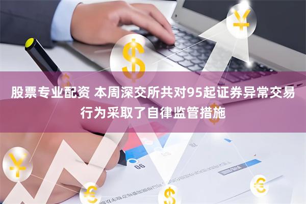 股票专业配资 本周深交所共对95起证券异常交易行为采取了自律监管措施