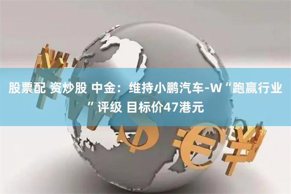 股票配 资炒股 中金：维持小鹏汽车-W“跑赢行业”评级 目标价47港元