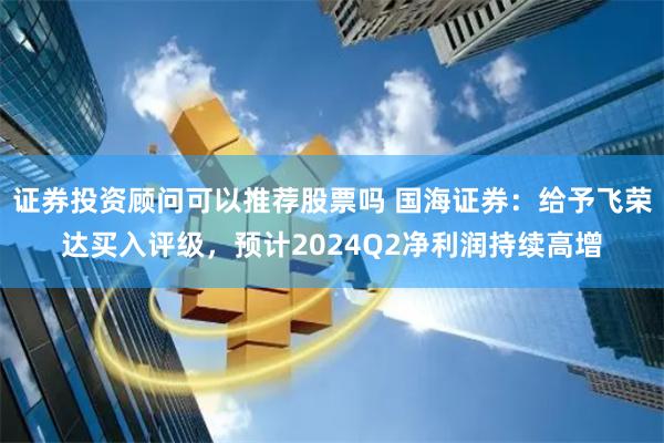 证券投资顾问可以推荐股票吗 国海证券：给予飞荣达买入评级，预计2024Q2净利润持续高增