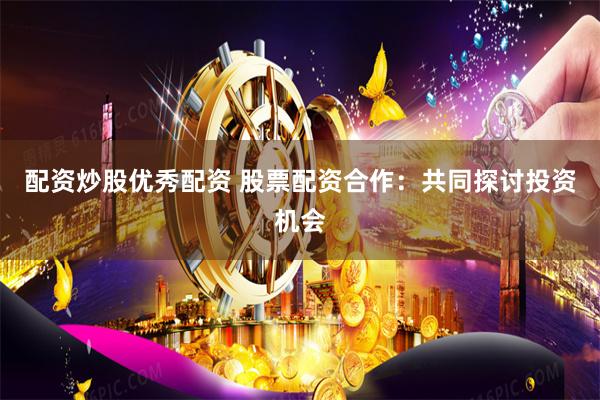 配资炒股优秀配资 股票配资合作：共同探讨投资机会