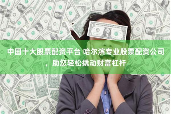 中国十大股票配资平台 哈尔滨专业股票配资公司，助您轻松撬动财富杠杆