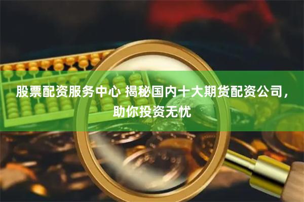 股票配资服务中心 揭秘国内十大期货配资公司，助你投资无忧