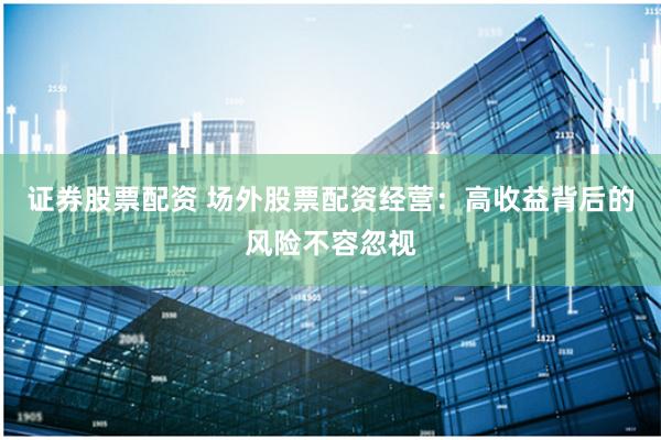证券股票配资 场外股票配资经营：高收益背后的风险不容忽视