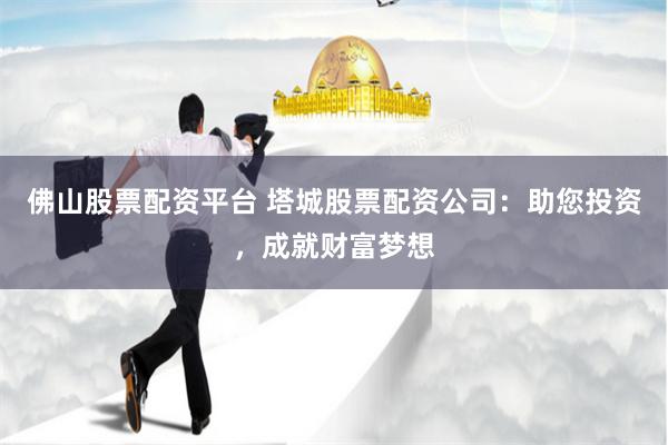 佛山股票配资平台 塔城股票配资公司：助您投资，成就财富梦想