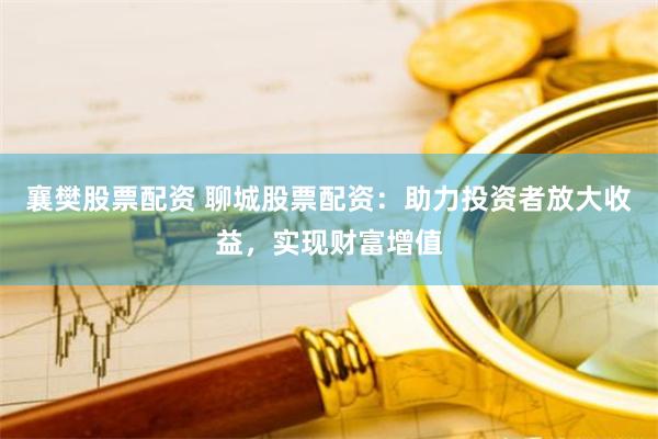 襄樊股票配资 聊城股票配资：助力投资者放大收益，实现财富增值
