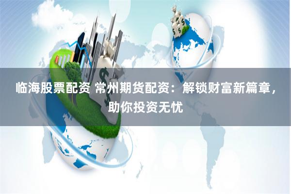 临海股票配资 常州期货配资：解锁财富新篇章，助你投资无忧