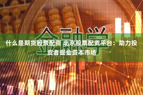 什么是期货股票配资 北京股票配资平台：助力投资者掘金资本市场