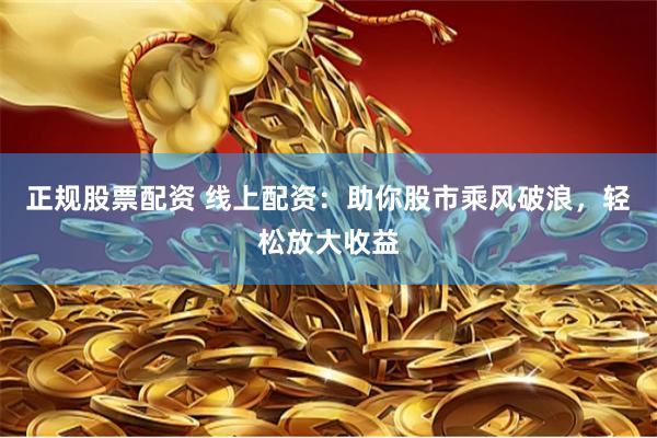 正规股票配资 线上配资：助你股市乘风破浪，轻松放大收益