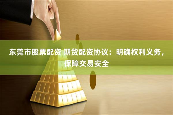 东莞市股票配资 期货配资协议：明确权利义务，保障交易安全