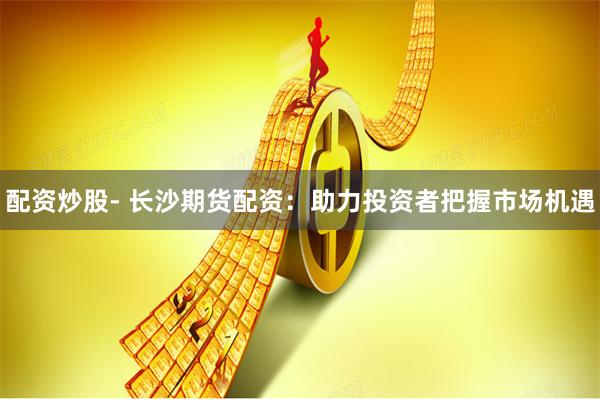 配资炒股- 长沙期货配资：助力投资者把握市场机遇