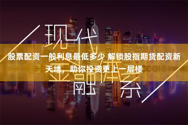 股票配资一般利息最低多少 解锁股指期货配资新天地，助你投资更上一层楼