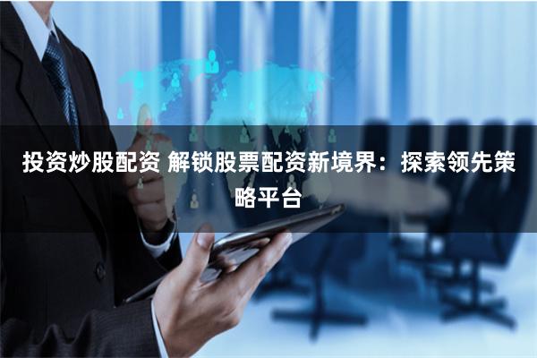 投资炒股配资 解锁股票配资新境界：探索领先策略平台