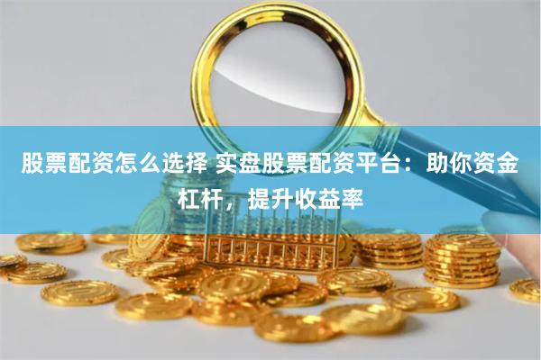 股票配资怎么选择 实盘股票配资平台：助你资金杠杆，提升收益率