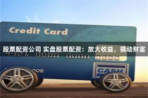 股票配资公司 实盘股票配资：放大收益，撬动财富