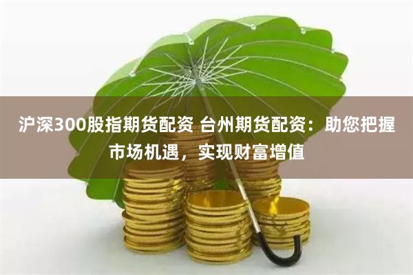 沪深300股指期货配资 台州期货配资：助您把握市场机遇，实现财富增值