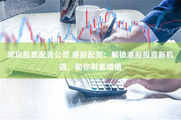 深圳股票配资公司 港股配资：解锁港股投资新机遇，助你财富增值