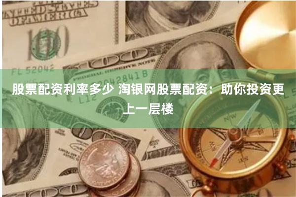 股票配资利率多少 淘银网股票配资：助你投资更上一层楼