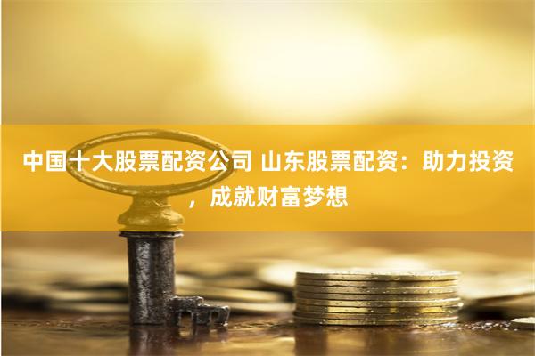 中国十大股票配资公司 山东股票配资：助力投资，成就财富梦想