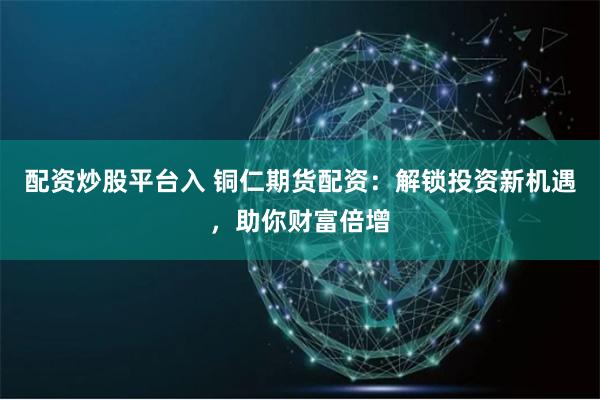 配资炒股平台入 铜仁期货配资：解锁投资新机遇，助你财富倍增