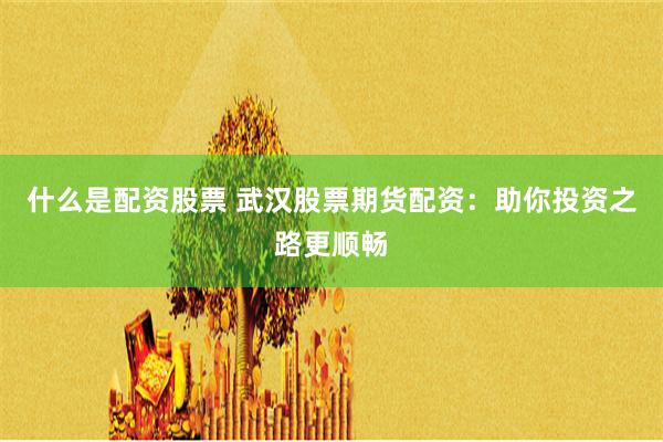 什么是配资股票 武汉股票期货配资：助你投资之路更顺畅