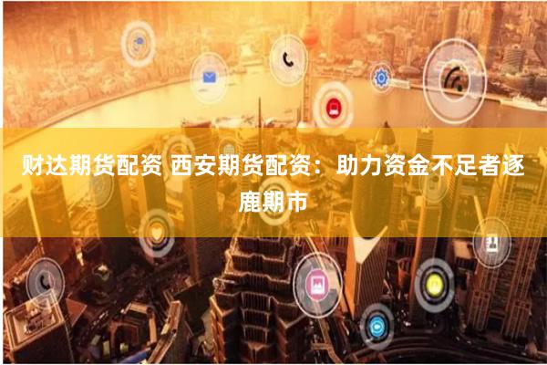 财达期货配资 西安期货配资：助力资金不足者逐鹿期市