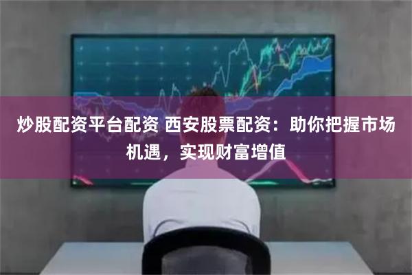 炒股配资平台配资 西安股票配资：助你把握市场机遇，实现财富增值