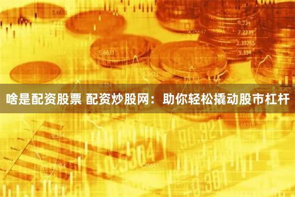 啥是配资股票 配资炒股网：助你轻松撬动股市杠杆