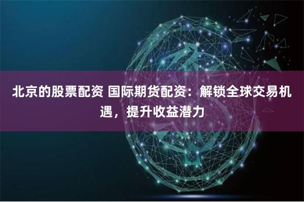 北京的股票配资 国际期货配资：解锁全球交易机遇，提升收益潜力