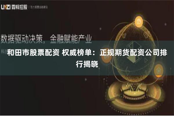和田市股票配资 权威榜单：正规期货配资公司排行揭晓