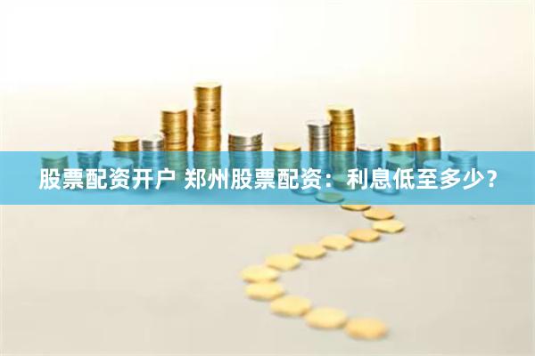 股票配资开户 郑州股票配资：利息低至多少？