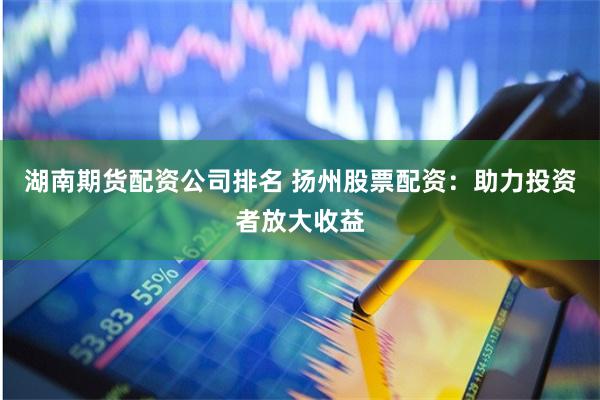 湖南期货配资公司排名 扬州股票配资：助力投资者放大收益