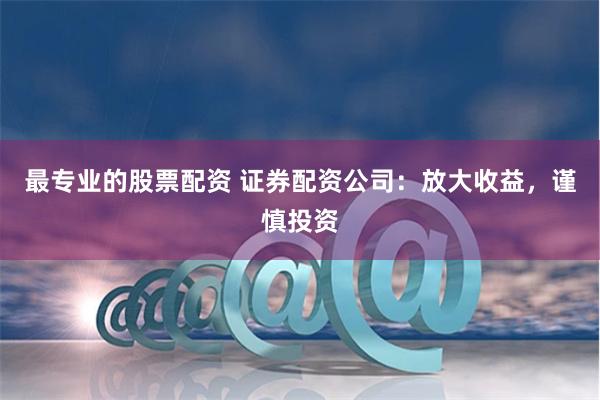 最专业的股票配资 证券配资公司：放大收益，谨慎投资