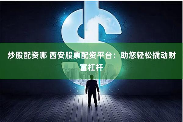 炒股配资哪 西安股票配资平台：助您轻松撬动财富杠杆