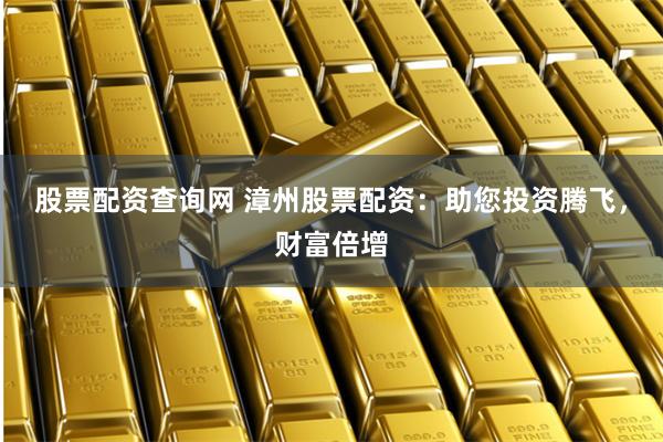股票配资查询网 漳州股票配资：助您投资腾飞，财富倍增