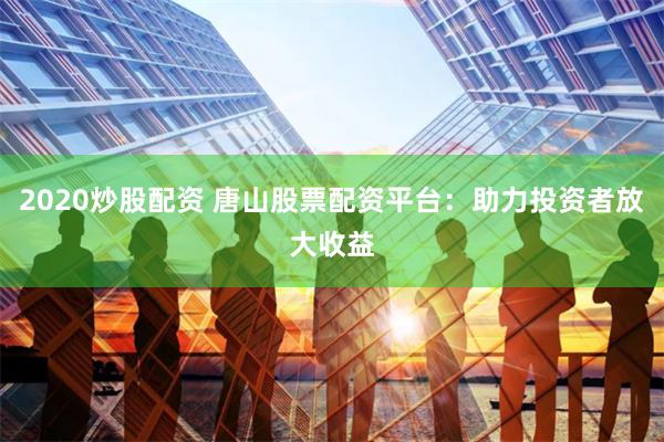 2020炒股配资 唐山股票配资平台：助力投资者放大收益