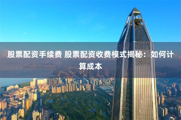 股票配资手续费 股票配资收费模式揭秘：如何计算成本