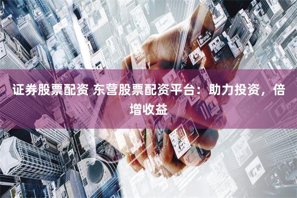 证券股票配资 东营股票配资平台：助力投资，倍增收益