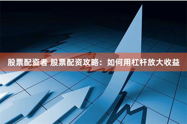 股票配资者 股票配资攻略：如何用杠杆放大收益