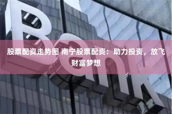 股票配资走势图 南宁股票配资：助力投资，放飞财富梦想