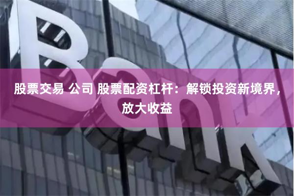股票交易 公司 股票配资杠杆：解锁投资新境界，放大收益