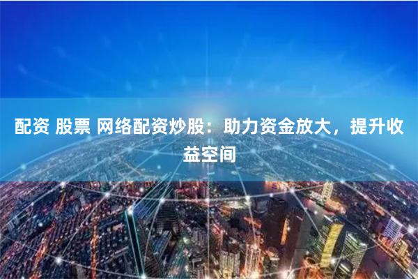 配资 股票 网络配资炒股：助力资金放大，提升收益空间