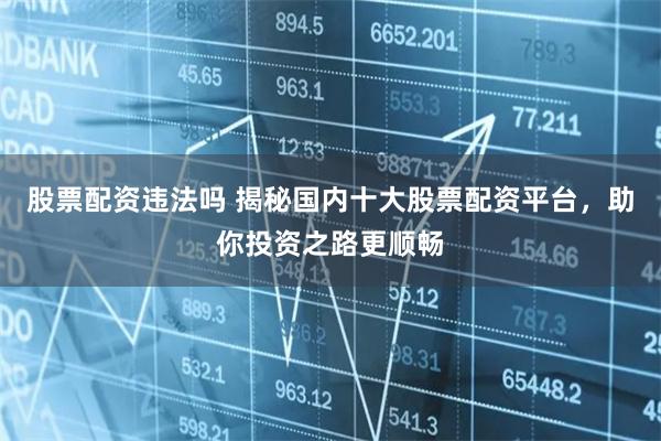 股票配资违法吗 揭秘国内十大股票配资平台，助你投资之路更顺畅