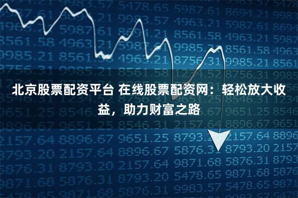 北京股票配资平台 在线股票配资网：轻松放大收益，助力财富之路