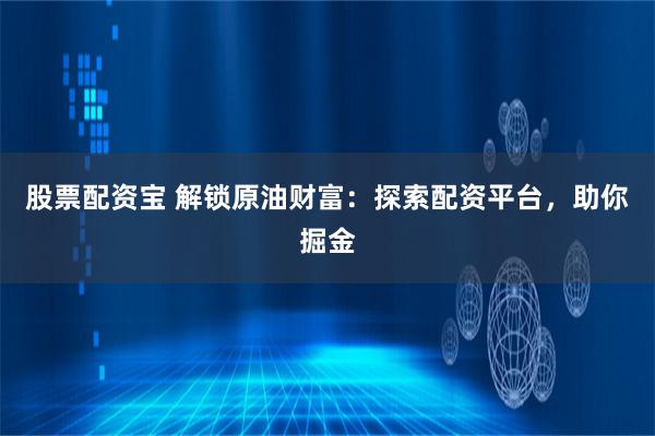 股票配资宝 解锁原油财富：探索配资平台，助你掘金